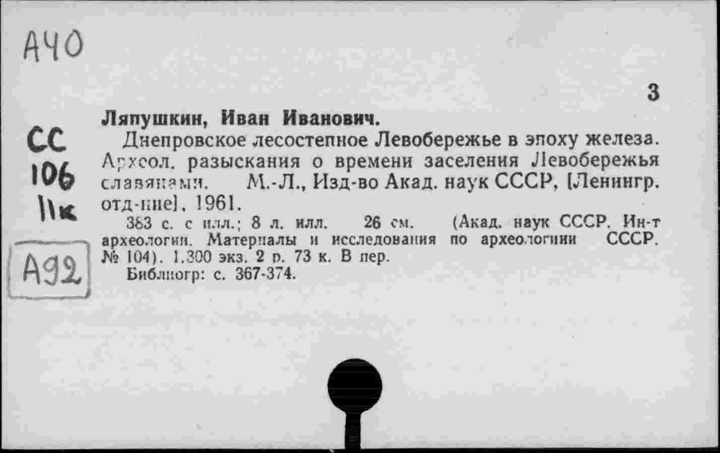 ﻿A4Ô
з
сс
106
\(\П
Ляпушкин, Иван Иванович.
Днепровское лесостепное Левобережье в эпоху железа. Архсол. разыскания о времени заселения Левобережья славянами. М.-Л., Изд-во Акад, наук СССР, (Ленингр. отд-кне), 1961.
363 с. с и.'їл.; 8 л. илл. 26 см. (Акад, наук СССР. Ин-т археологии. Материалы и исследования по археологиии СССР. № 104). 1.300 экз. 2 р. 73 к. В пер.
Библиогр: с. 367-374.